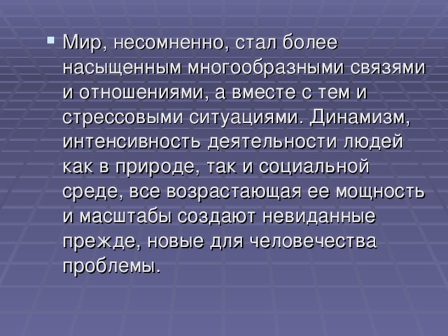 Мир, несомненно, стал более насыщенным многообразными связями и отношениями, а вместе с тем и стрессовыми ситуациями. Динамизм, интенсивность деятельности людей как в природе, так и социальной среде, все возрастающая ее мощность и масштабы создают невиданные прежде, новые для человечества проблемы. 