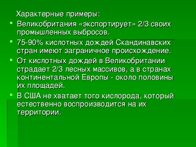  Характерные примеры: Великобритания «экспортирует» 2/3 своих промышленных выбросов. 75-90% кислотных дождей Скандинавских стран имеют заграничное происхождение. От кислотных дождей в Великобритании страдает 2/3 лесных массивов, а в странах континентальной Европы - около половины их площадей. В США не хватает того кислорода, который естественно воспроизводится на их территории. 