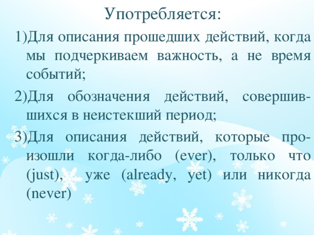 Употребляется: 1)Для описания прошедших действий, когда мы подчеркиваем важность, а не время событий; 2)Для обозначения действий, совершив-шихся в неистекший период; 3)Для описания действий, которые про-изошли когда-либо (ever), только что (just), уже (already, yet) или никогда (never) 