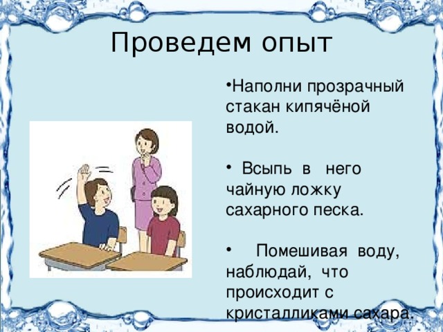 Проведем опыт Наполни прозрачный стакан кипячёной водой.  Всыпь в него чайную ложку сахарного песка.  Помешивая воду, наблюдай, что происходит с кристалликами сахара. 