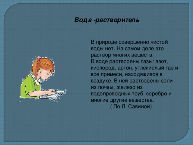 Вода -растворитель В природе совершенно чистой воды нет. На самом деле это раствор многих веществ. В воде растворены газы: азот, кислород, аргон, углекислый газ и все примеси, находящиеся в воздухе. В ней растворены соли из почвы, железо из водопроводных труб, серебро и многие другие вещества.  ( По Л. Савиной) 