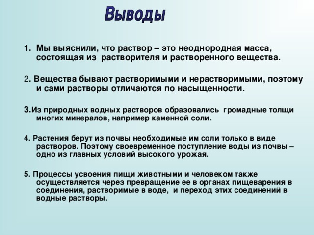 Мы выяснили, что раствор – это неоднородная масса, состоящая из растворителя и растворенного вещества. 2 . Вещества бывают растворимыми и нерастворимыми, поэтому и сами растворы отличаются по насыщенности. 3. Из природных водных растворов образовались громадные толщи многих минералов, например каменной соли.  4. Растения берут из почвы необходимые им соли только в виде растворов. Поэтому своевременное поступление воды из почвы – одно из главных условий высокого урожая.  5. Процессы усвоения пищи животными и человеком также осуществляется через превращение ее в органах пищеварения в соединения, растворимые в воде, и переход этих соединений в водные растворы.      