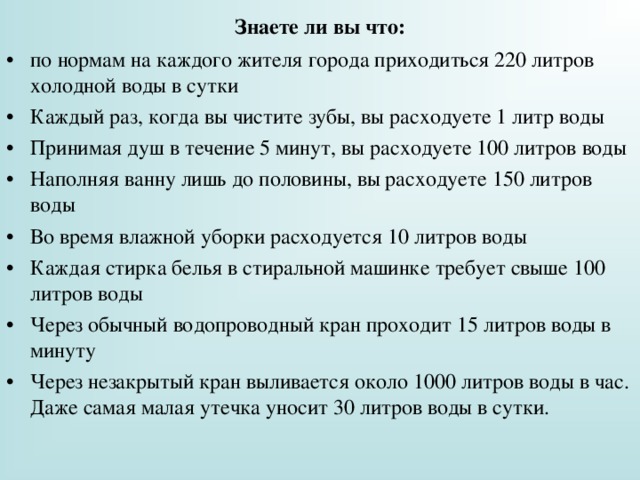 Знаете ли вы что: по нормам на каждого жителя города приходиться 220 литров холодной воды в сутки Каждый раз, когда вы чистите зубы, вы расходуете 1 литр воды Принимая душ в течение 5 минут, вы расходуете 100 литров воды Наполняя ванну лишь до половины, вы расходуете 150 литров воды Во время влажной уборки расходуется 10 литров воды Каждая стирка белья в стиральной машинке требует свыше 100 литров воды Через обычный водопроводный кран проходит 15 литров воды в минуту Через незакрытый кран выливается около 1000 литров воды в час. Даже самая малая утечка уносит 30 литров воды в сутки.  