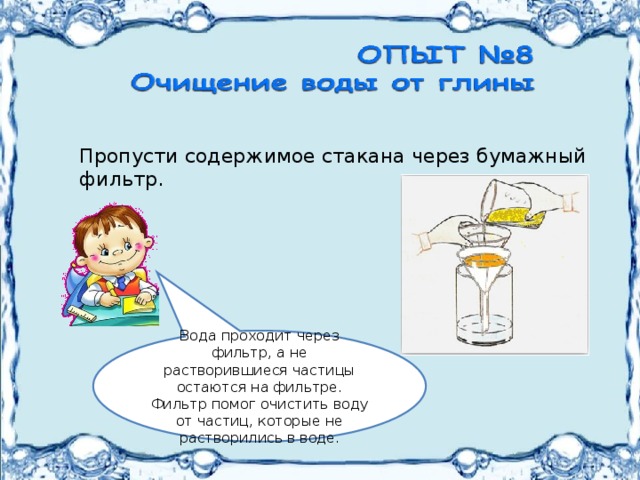  Пропусти содержимое стакана через бумажный  фильтр. Вода проходит через фильтр, а не растворившиеся частицы остаются на фильтре.  Фильтр помог очистить воду от частиц, которые не растворились в воде. 