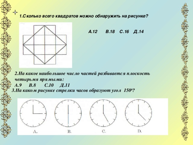  1.Сколько всего квадратов можно обнаружить на рисунке?    А.12 В.18 С.16 Д.14    2.На какое наибольшое число частей разбивается плоскость четырьмя прямыми: А.9 В.8 С.10 Д.11  3.На каком рисунке стрелки часов образуют угол 150 0 ?  