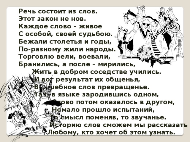 Речь состоит из слов. Этот закон не нов. Каждое слово – живое С особой, своей судьбою. Бежали столетья и годы, По-разному жили народы. Торговлю вели, воевали, Бранились, а после – мирились,  Жить в добром соседстве учились.  И вот результат их общенья,  Волшебное слов превращенье.  Так, в языке зародившись одном,  Слово потом оказалось в другом,  Немало прошло испытаний,  То смысл поменяв, то звучанье.  Историю слов сможем мы рассказать  Любому, кто хочет об этом узнать. 