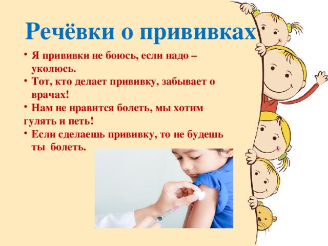 Речёвки о прививках Я прививки не боюсь, если надо – уколюсь. Тот, кто делает прививку, забывает о врачах! Нам не нравится болеть, мы хотим гулять и петь! Если сделаешь прививку, то не будешь ты болеть.    