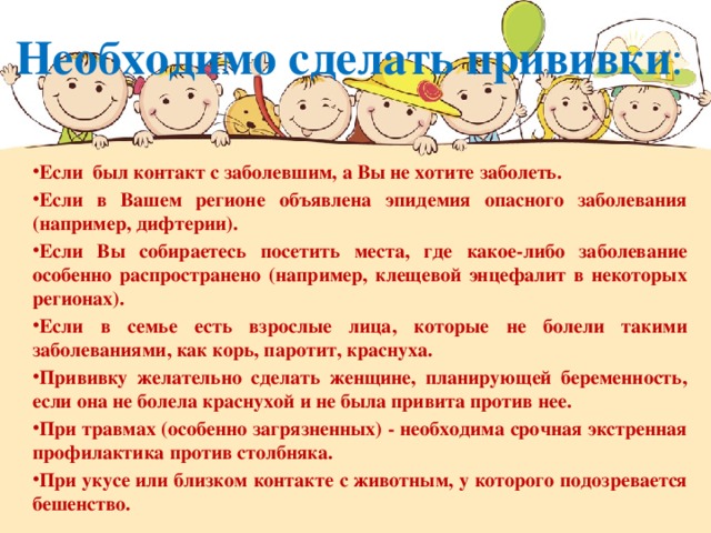 Необходимо сделать прививки : Если был контакт с заболевшим, а Вы не хотите заболеть. Если в Вашем регионе объявлена эпидемия опасного заболевания (например, дифтерии). Если Вы собираетесь посетить места, где какое-либо заболевание особенно распространено (например, клещевой энцефалит в некоторых регионах). Если в семье есть взрослые лица, которые не болели такими заболеваниями, как корь, паротит, краснуха. Прививку желательно сделать женщине, планирующей беременность, если она не болела краснухой и не была привита против нее. При травмах (особенно загрязненных) - необходима срочная экстренная профилактика против столбняка. При укусе или близком контакте с животным, у которого подозревается бешенство.  
