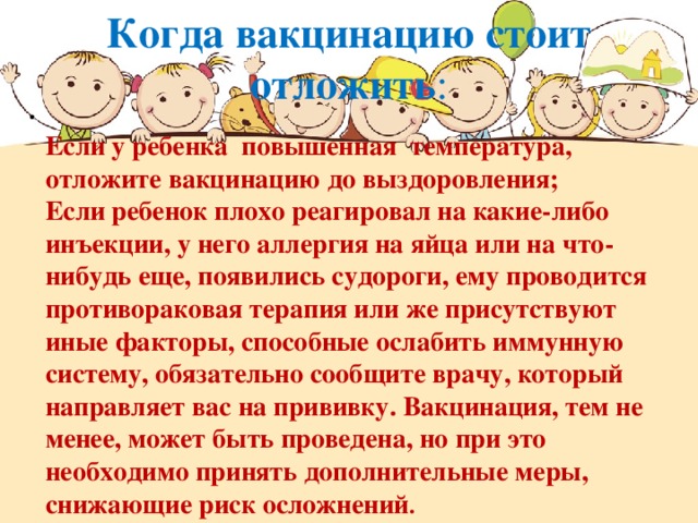 Когда вакцинацию стоит отложить :    Если у ребенка повышенная температура, отложите вакцинацию до выздоровления;  Если ребенок плохо реагировал на какие-либо инъекции, у него аллергия на яйца или на что-нибудь еще, появились судороги, ему проводится противораковая терапия или же присутствуют иные факторы, способные ослабить иммунную систему, обязательно сообщите врачу, который направляет вас на прививку. Вакцинация, тем не менее, может быть проведена, но при это необходимо принять дополнительные меры, снижающие риск осложнений .  