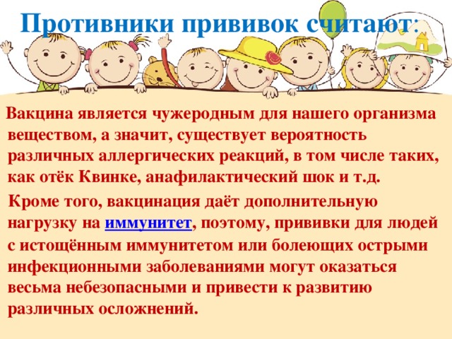 Противники прививок считают :  Вакцина является чужеродным для нашего организма веществом, а значит, существует вероятность различных аллергических реакций, в том числе таких, как отёк Квинке, анафилактический шок и т.д.     Кроме того, вакцинация даёт дополнительную нагрузку на  иммунитет , поэтому, прививки для людей с истощённым иммунитетом или болеющих острыми инфекционными заболеваниями могут оказаться весьма небезопасными и привести к развитию различных осложнений.     