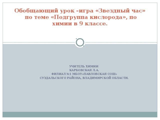 Обобщающий урок –игра «Звездный час»  по теме «Подгруппа кислорода», по химии в 9 классе.   УЧИТЕЛЬ ХИМИИ КАРБОВСКАЯ Л.А. ФИЛИАЛ №1 МБОУ»ПАВЛОВСКАЯ СОШ» СУЗДАЛЬСКОГО РАЙОНА, ВЛАДИМИРСКОЙ ОБЛАСТИ.  
