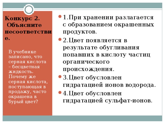 1.При хранении разлагается с образованием окрашенных продуктов. 2.Цвет появляется в результате обугливания попавших в кислоту частиц органического происхождения. 3.Цвет обусловлен гидратацией ионов водорода. 4.Цвет обусловлен гидратацией сульфат-ионов.  Конкурс 2.  Объясните несоответствие.   В учебнике записано, что серная кислота – бесцветная жидкость. Почему же серная кислота, поступающая в продажу, часто окрашена в бурый цвет? 