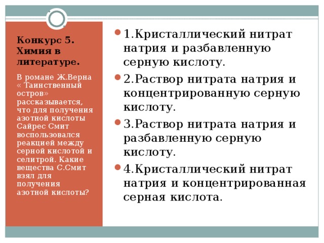 1.Кристаллический нитрат натрия и разбавленную серную кислоту. 2.Раствор нитрата натрия и концентрированную серную кислоту. 3.Раствор нитрата натрия и разбавленную серную кислоту. 4.Кристаллический нитрат натрия и концентрированная серная кислота.  Конкурс 5. Химия в литературе.   В романе Ж.Верна « Таинственный остров» рассказывается, что для получения азотной кислоты Сайрес Смит воспользовался реакцией между серной кислотой и селитрой. Какие вещества С.Смит взял для получения азотной кислоты? 