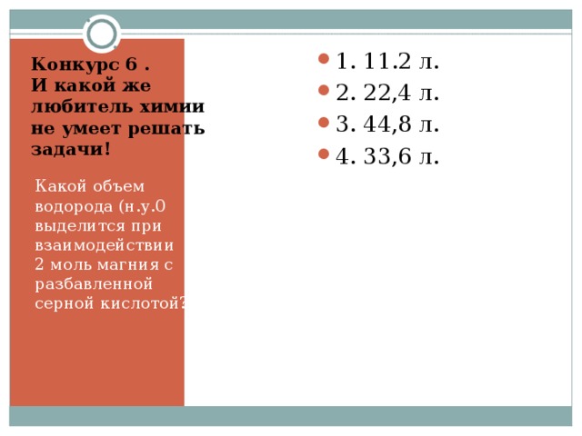 Конкурс 6 .  И какой же любитель химии не умеет решать задачи!     1. 11.2 л. 2. 22,4 л. 3. 44,8 л. 4. 33,6 л.  Какой объем водорода (н.у.0 выделится при взаимодействии 2 моль магния с разбавленной серной кислотой? 