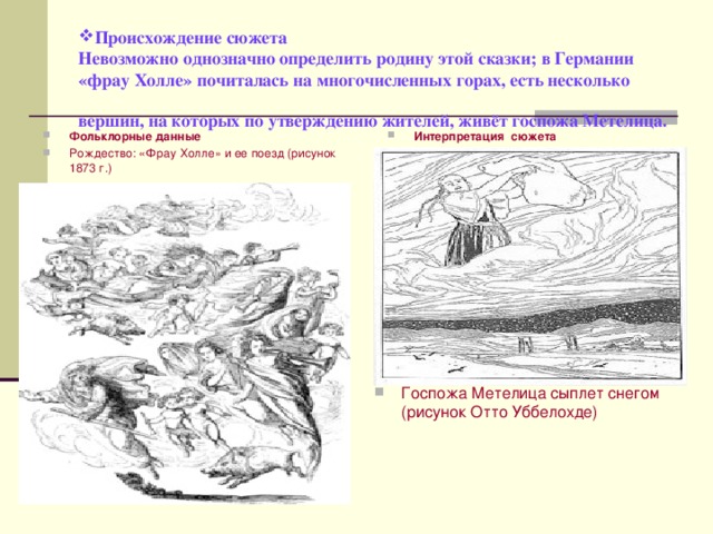 Происхождение сюжета  Невозможно однозначно определить родину этой сказки; в Германии «фрау Холле» почиталась на многочисленных горах, есть несколько вершин, на которых по утверждению жителей, живёт госпожа Метелица.  Фольклорные данные Рождество: «Фрау Холле» и ее поезд (рисунок 1873 г.)  Интерпретация сюжета Госпожа Метелица сыплет снегом (рисунок Отто Уббелохде) 