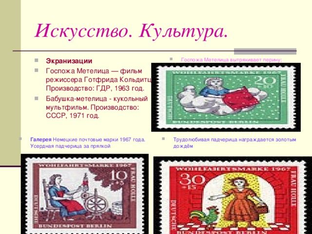 Искусство. Культура. Экранизации Госпожа Метелица  — фильм режиссера Готфрида Кольдитца . Производство: ГДР , 1963 год. Бабушка-метелица - кукольный мультфильм. Производство: СССР , 1971 год.  Госпожа Метелица вытряхивает перину; идет снег Галерея Немецкие почтовые марки 1967 года. Усердная падчерица за прялкой   Трудолюбивая падчерица награждается золотым дождём 