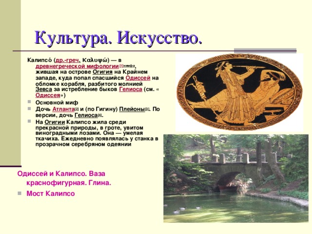 Культура. Искусство. Калипсо́ ( др.-греч . Καλυψώ) — в древнегреческой мифологии [1] нимфа , жившая на острове Огигия на Крайнем западе, куда попал спасшийся Одиссей на обломке корабля, разбитого молнией Зевса за истребление быков Гелиоса (см. « Одиссея ») Основной миф Дочь Атланта [2] и (по Гигину) Плейоны [3] . По версии, дочь Гелиоса [4] . На Огигии Калипсо жила среди прекрасной природы, в гроте, увитом виноградными лозами. Она — умелая ткачиха. Ежедневно появлялась у станка в прозрачном серебряном одеянии Одиссей и Калипсо. Ваза краснофигурная. Глина. Мост Калипсо 