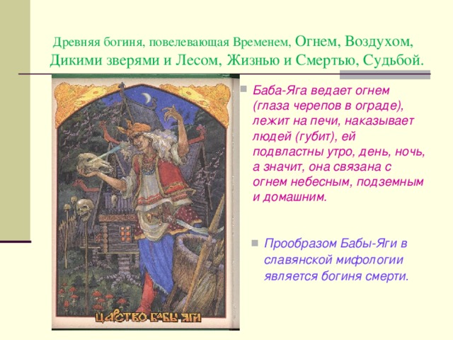  Д ревн яя богин я , повелевающ ая Временем, Огнем, Воздухом, Дикими зверями и Лесом, Жизнью и Смертью, Судьбой . Баба - Яга ведает огнем (глаза черепов в ограде), лежит на печи, наказывает людей (губит), ей подвластны утро, день, ночь, а значит, она связана с огнем небесным, подземным и домашним. Прообразом Бабы-Яги в славянской мифологии является богиня смерти. 