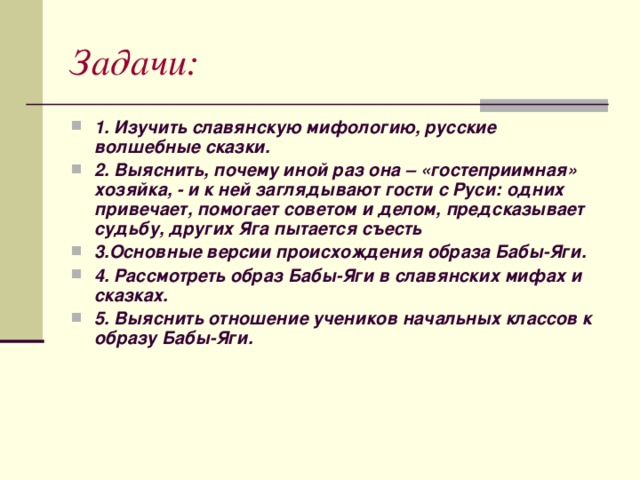 Задачи: 1. Изучить славянскую мифологию, русские волшебные сказки. 2. Выяснить, почему иной раз она – «гостеприимная» хозяйка, - и к ней заглядывают гости с Руси: одних привечает, помогает советом и делом, предсказывает судьбу, других Яга пытается съесть 3.Основные версии происхождения образа Бабы-Яги. 4. Рассмотреть образ Бабы-Яги в славянских мифах и сказках. 5. Выяснить отношение учеников начальных классов к образу Бабы-Яги. 