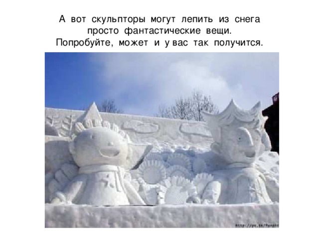 А вот скульпторы могут лепить из снега  просто фантастические вещи.  Попробуйте, может и у вас так получится. 