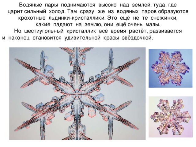   Водяные пары поднимаются высоко над землей, туда, где  царит сильный холод. Там сразу же из водяных паров образуются крохотные льдинки-кристаллики. Это ещё не те снежинки,  какие падают на землю, они ещё очень малы.  Но шестиугольный кристаллик всё время растёт, развивается  и наконец становится удивительной красы звёздочкой.       