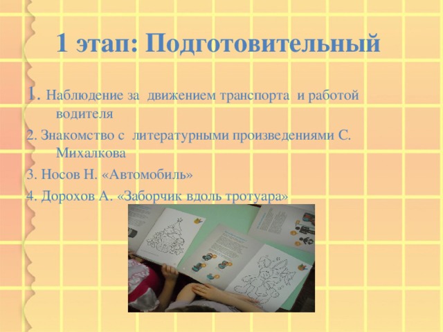 1 этап: Подготовительный  1. Наблюдение за движением транспорта и работой водителя 2. Знакомство с литературными произведениями С. Михалкова 3. Носов Н. «Автомобиль» 4. Дорохов А. «Заборчик вдоль тротуара» 