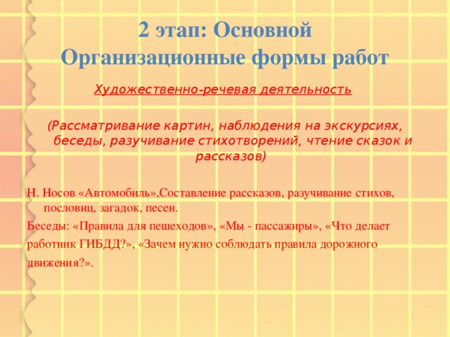 2 этап: Основной  Организационные формы работ Художественно-речевая деятельность   (Рассматривание картин, наблюдения на экскурсиях, беседы, разучивание стихотворений, чтение сказок и рассказов)  Н. Носов «Автомобиль»,Составление рассказов, разучивание стихов, пословиц, загадок, песен. Беседы: «Правила для пешеходов», «Мы - пассажиры», «Что делает работник ГИБДД?», «Зачем нужно соблюдать правила дорожного движения?». 