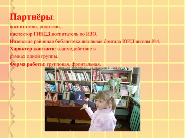 Партнёры : воспитатели, родители, инспектор ГИБДД,воспитатель по ИЗО, Инзенская районная библиотека,школьная бригада ЮИД школы №4. Характер контакта : взаимодействие в рамках одной группы. Форма работы : групповая, фронтальная.   