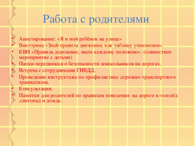 Работа с родителями Анкетирование: «Я и мой ребёнок на улице» Викторина «Знай правила движения, как таблицу умножения». КВН «Правила дорожные, знать каждому положено». (совместное мероприятие с детьми) Папки-передвижки о безопасности дошкольников на дорогах. Встреча с сотрудниками ГИБДД. Проведение инструктажа по профилактике дорожно-транспортного травматизма. Консультации. Памятки для родителей по правилам поведения на дороге в гололёд ,снегопад и дождь. 