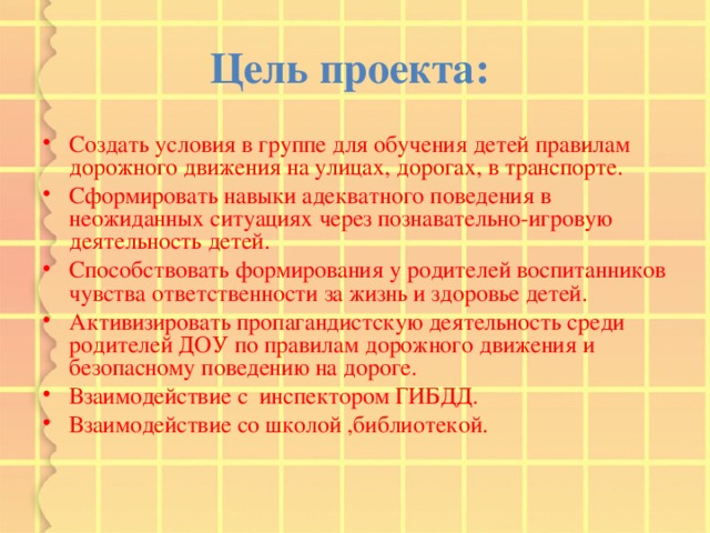 Цель проекта:  Создать условия в группе для обучения детей правилам дорожного движения на улицах, дорогах, в транспорте. Сформировать навыки адекватного поведения в неожиданных ситуациях через познавательно-игровую деятельность детей. Способствовать формирования у родителей воспитанников чувства ответственности за жизнь и здоровье детей. Активизировать пропагандистскую деятельность среди родителей ДОУ по правилам дорожного движения и безопасному поведению на дороге. Взаимодействие с инспектором ГИБДД. Взаимодействие со школой ,библиотекой. 