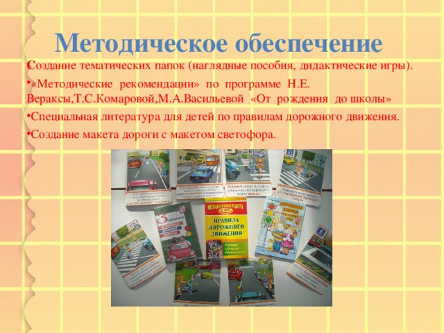 Методическое обеспечение С оздание тематических папок (наглядные пособия, дидактические игры). «Методические рекомендации» по программе Н.Е. Вераксы,Т.С.Комаровой,М.А.Васильевой «От рождения до школы» Специальная литература для детей по правилам дорожного движения. Создание макета дороги с макетом светофора.  