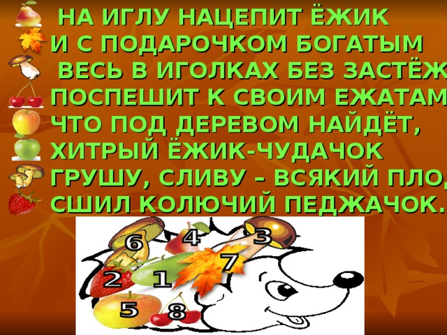  НА ИГЛУ НАЦЕПИТ ЁЖИК И С ПОДАРОЧКОМ БОГАТЫМ  ВЕСЬ В ИГОЛКАХ БЕЗ ЗАСТЁЖЕК, ПОСПЕШИТ К СВОИМ ЕЖАТАМ. ЧТО ПОД ДЕРЕВОМ НАЙДЁТ, ХИТРЫЙ ЁЖИК-ЧУДАЧОК ГРУШУ, СЛИВУ – ВСЯКИЙ ПЛОД. СШИЛ КОЛЮЧИЙ ПЕДЖАЧОК. 