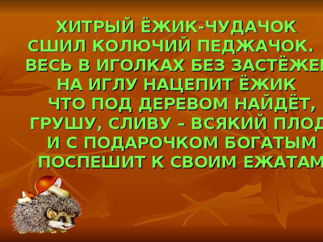  ХИТРЫЙ ЁЖИК-ЧУДАЧОК СШИЛ КОЛЮЧИЙ ПЕДЖАЧОК.  ВЕСЬ В ИГОЛКАХ БЕЗ ЗАСТЁЖЕК,  НА ИГЛУ НАЦЕПИТ ЁЖИК  ЧТО ПОД ДЕРЕВОМ НАЙДЁТ,  ГРУШУ, СЛИВУ – ВСЯКИЙ ПЛОД.  И С ПОДАРОЧКОМ БОГАТЫМ  ПОСПЕШИТ К СВОИМ ЕЖАТАМ. 