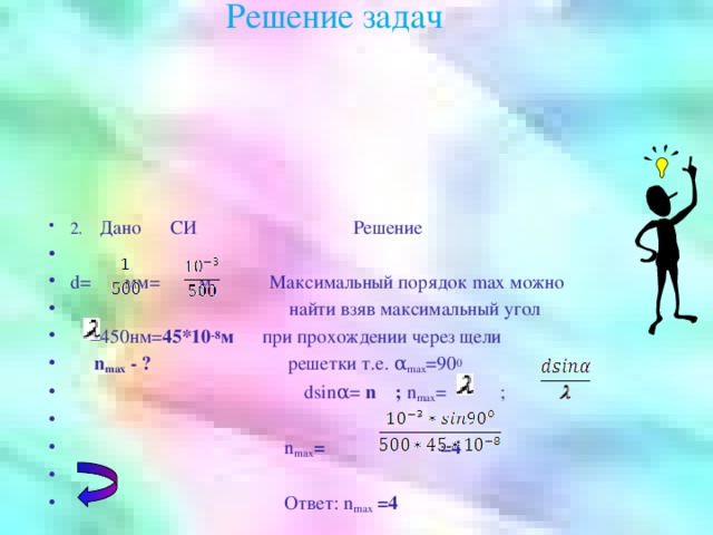 Решение задач 2. Дано СИ Решение d= мм= м Максимальный порядок max можно  найти взяв максимальный угол  =450нм= 45*10 -8 м при прохождении через щели  n max - ? решетки т.е. α max =90 0  dsinα= n ; n max = ;  n max = =4   Ответ: n max  =4 