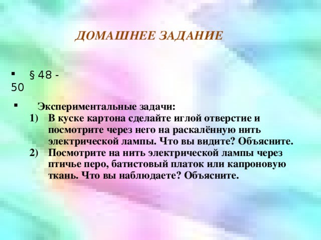 ДОМАШНЕЕ ЗАДАНИЕ  § 48 - 50  Экспериментальные задачи: В куске картона сделайте иглой отверстие и посмотрите через него на раскалённую нить электрической лампы. Что вы видите? Объясните. Посмотрите на нить электрической лампы через птичье перо, батистовый платок или капроновую ткань. Что вы наблюдаете? Объясните. В куске картона сделайте иглой отверстие и посмотрите через него на раскалённую нить электрической лампы. Что вы видите? Объясните. Посмотрите на нить электрической лампы через птичье перо, батистовый платок или капроновую ткань. Что вы наблюдаете? Объясните. 