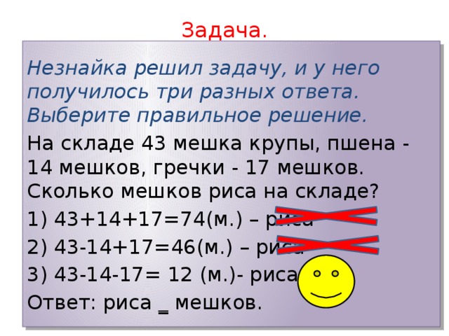 Задача.   Незнайка решил задачу, и у него получилось три разных ответа. Выберите правильное решение. На складе 43 мешка крупы, пшена - 14 мешков, гречки - 17 мешков. Сколько мешков риса на складе? 1) 43+14+17=74(м.) – риса 2) 43-14+17=46(м.) – риса 3) 43-14-17= 12 (м.)- риса Ответ: риса _ мешков. 