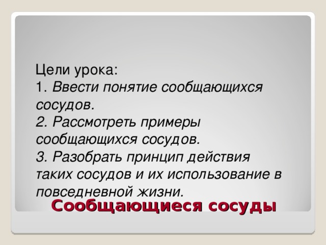 Цели урока: 1. Ввести понятие сообщающихся сосудов. 2. Рассмотреть примеры сообщающихся сосудов. 3. Разобрать принцип действия таких сосудов и их использование в повседневной жизни.  Сообщающиеся сосуды 