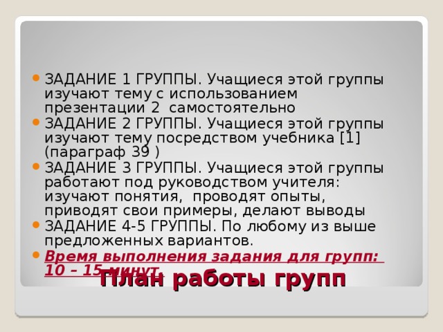 ЗАДАНИЕ 1 ГРУППЫ. Учащиеся этой группы изучают тему с использованием презентации 2 самостоятельно ЗАДАНИЕ 2 ГРУППЫ. Учащиеся этой группы изучают тему посредством учебника [1] (параграф 39 ) ЗАДАНИЕ 3 ГРУППЫ. Учащиеся этой группы работают под руководством учителя: изучают понятия, проводят опыты, приводят свои примеры, делают выводы ЗАДАНИЕ 4-5 ГРУППЫ. По любому из выше предложенных вариантов. Время выполнения задания для групп: 10 – 15 минут. План работы групп 