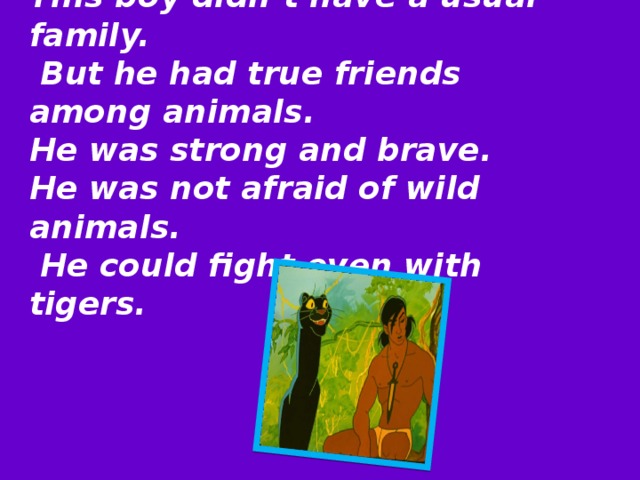 This boy didn’t have a usual family.  But he had true friends among animals. He was strong and brave. He was not afraid of wild animals.  He could fight even with tigers.   