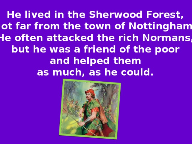 He lived in the Sherwood Forest, not far from the town of Nottingham. He often attacked the rich Normans, but he was a friend of the poor and helped them as much, as he could.  
