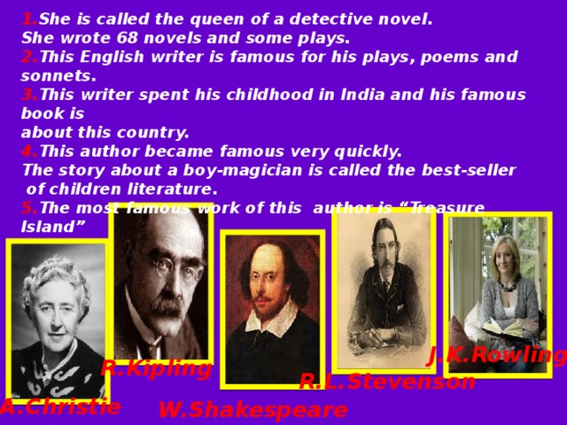  1. She is called the queen of a detective novel. She wrote 68 novels and some plays. 2. This English writer is famous for his plays, poems and sonnets. 3. This writer spent his childhood in India and his famous book is about this country. 4. This author became famous very quickly. The story about a boy-magician is called the best-seller  of children literature. 5. The most famous work of this author is “Treasure Island” J.K.Rowling  R.L.Stevenson R.Kipling A.Christie W.Shakespeare 