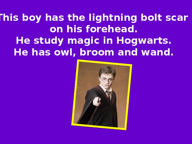 This boy has the lightning bolt scar on his forehead.  He study magic in Hogwarts. He has owl, broom and wand. 