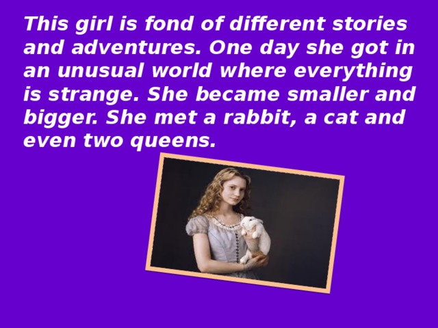 This girl is fond of different stories and adventures. One day she got in an unusual world where everything is strange. She became smaller and bigger. She met a rabbit, a cat and even two queens.     
