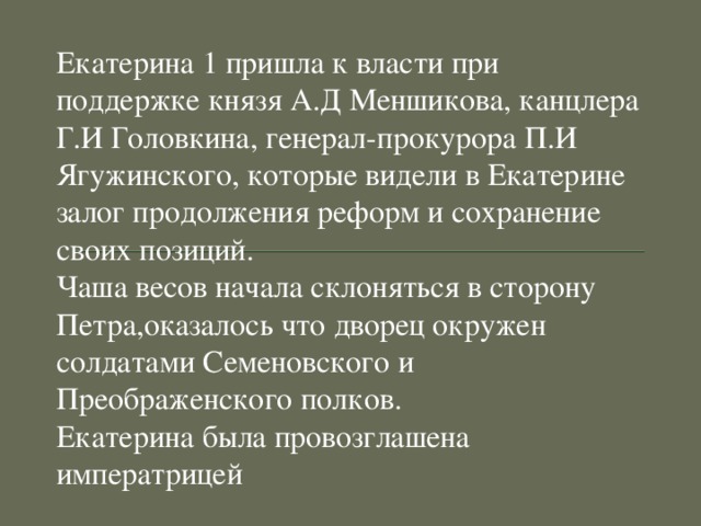 Екатерина 1 пришла к власти при поддержке князя А.Д Меншикова, канцлера Г.И Головкина, генерал-прокурора П.И Ягужинского, которые видели в Екатерине залог продолжения реформ и сохранение своих позиций. Чаша весов начала склоняться в сторону Петра,оказалось что дворец окружен солдатами Семеновского и Преображенского полков. Екатерина была провозглашена императрицей 