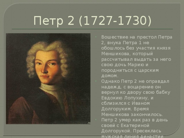 Петр 2 (1727-1730) Вошествие на престол Петра 2, внука Петра 1 не обошлось без участия князя Меншикова, который рассчитывал выдать за него свою дочь Марию и породниться с царским домом. Однако Петр 2 не оправдал надежд, с воцарение он вернул ко двору свою бабку Евдокию Лопухину, и сблизился с Иваном Долгоруким. Время Меншикова закончилось. Петр 2 умер как раз в день своей с Екатериной Долгорукой. Пресеклась мужская линия династии Романовых. 