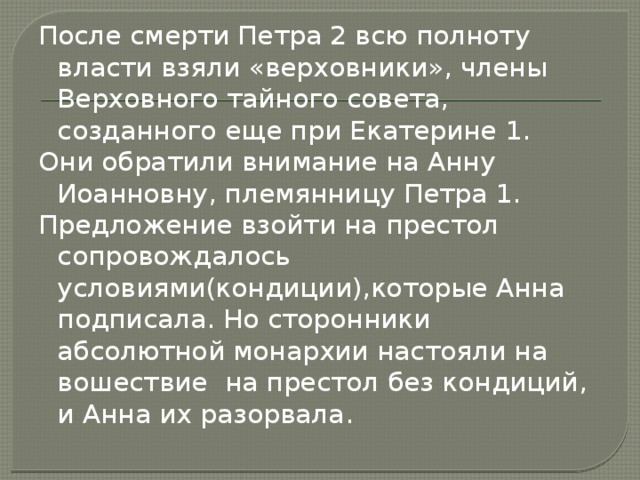 После смерти Петра 2 всю полноту власти взяли «верховники», члены Верховного тайного совета, созданного еще при Екатерине 1. Они обратили внимание на Анну Иоанновну, племянницу Петра 1. Предложение взойти на престол сопровождалось условиями(кондиции),которые Анна подписала. Но сторонники абсолютной монархии настояли на вошествие на престол без кондиций, и Анна их разорвала. 