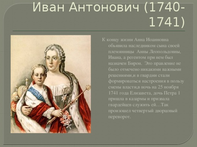 Иван Антонович (1740-1741) К концу жизни Анна Иоанновна обьявила наследником сына своей племянницы Анны Леопольдовны, Ивана, а регентом при нем был назначен Бирон. Это правление не было отмечено никакими важными решениями,и в гвардии стали формироваться настроения в пользу смены власти,в ночь на 25 ноября 1741 года Елизавета, дочь Петра 1 пришла в казармы и призвала гвардейцев служить ей…Так произошел четвертый дворцовый переворот. 