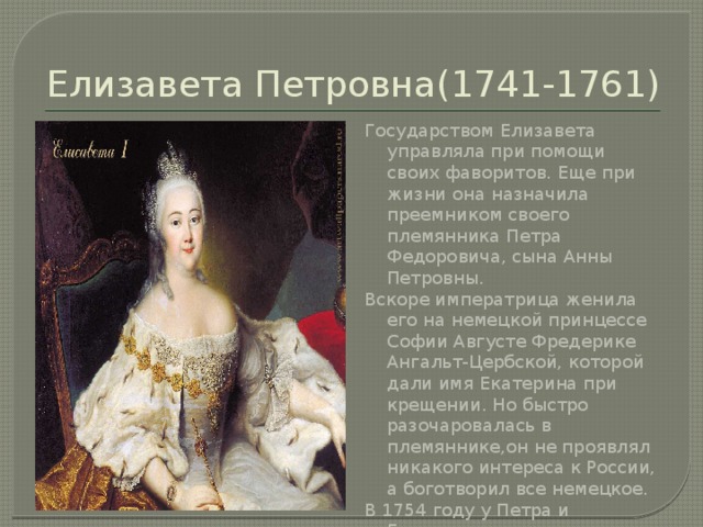 Елизавета Петровна(1741-1761) Государством Елизавета управляла при помощи своих фаворитов. Еще при жизни она назначила преемником своего племянника Петра Федоровича, сына Анны Петровны. Вскоре императрица женила его на немецкой принцессе Софии Августе Фредерике Ангальт-Цербской, которой дали имя Екатерина при крещении. Но быстро разочаровалась в племяннике,он не проявлял никакого интереса к России, а боготворил все немецкое. В 1754 году у Петра и Екатерины родился сын Павел, которого императрица взяла на воспитание. 