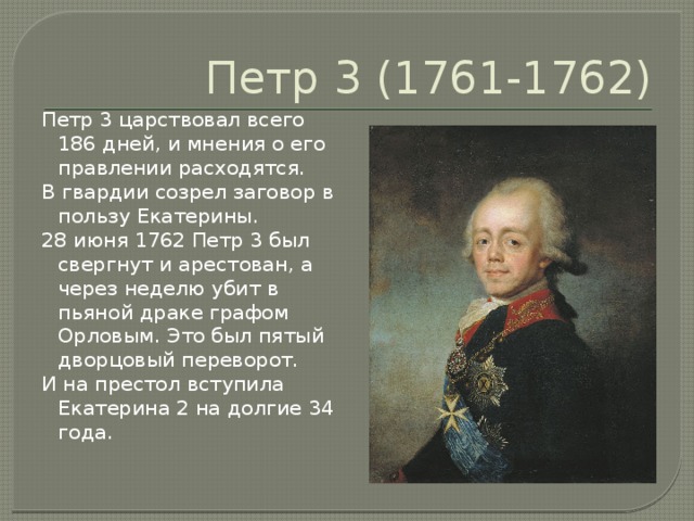 Петр 3 (1761-1762) Петр 3 царствовал всего 186 дней, и мнения о его правлении расходятся. В гвардии созрел заговор в пользу Екатерины. 28 июня 1762 Петр 3 был свергнут и арестован, а через неделю убит в пьяной драке графом Орловым. Это был пятый дворцовый переворот. И на престол вступила Екатерина 2 на долгие 34 года. 