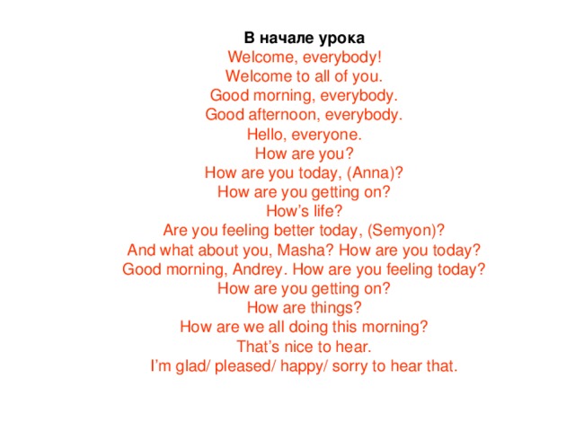 В начале урока Welcome, everybody! Welcome to all of you. Good morning, everybody. Good afternoon, everybody. Hello, everyone. How are you? How are you today, (Anna)? How are you getting on? How’s life? Are you feeling better today, (Semyon)? And what about you, Masha? How are you today? Good morning, Andrey. How are you feeling today? How are you getting on? How are things? How are we all doing this morning? That’s nice to hear. I’m glad/ pleased/ happy/ sorry to hear that. 